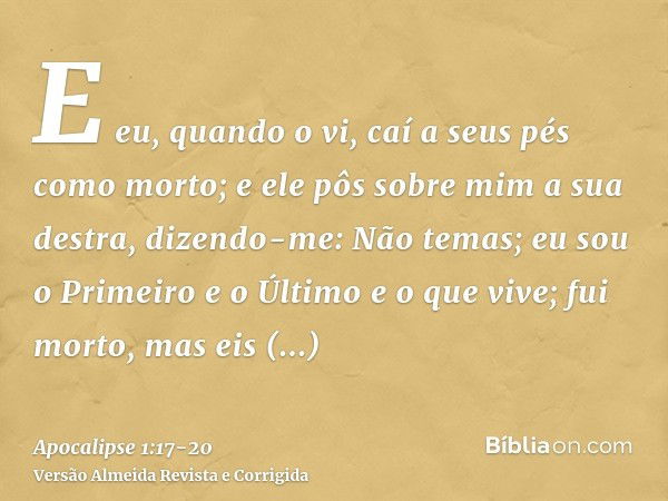 E eu, quando o vi, caí a seus pés como morto; e ele pôs sobre mim a sua destra, dizendo-me: Não temas; eu sou o Primeiro e o Últimoe o que vive; fui morto, mas 