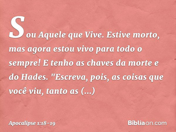 Sou Aquele que Vive. Estive morto, mas agora estou vivo para todo o sempre! E tenho as chaves da morte e do Hades. "Escreva, pois, as coisas que você viu, tanto