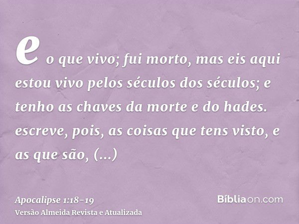 e o que vivo; fui morto, mas eis aqui estou vivo pelos séculos dos séculos; e tenho as chaves da morte e do hades.escreve, pois, as coisas que tens visto, e as 