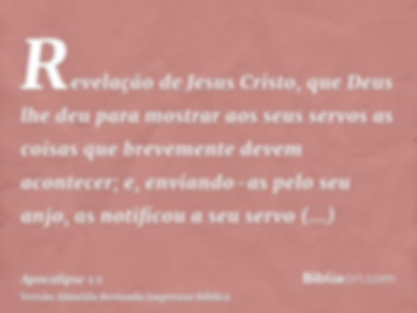 Revelação de Jesus Cristo, que Deus lhe deu para mostrar aos seus servos as coisas que brevemente devem acontecer; e, enviando-as pelo seu anjo, as notificou a 