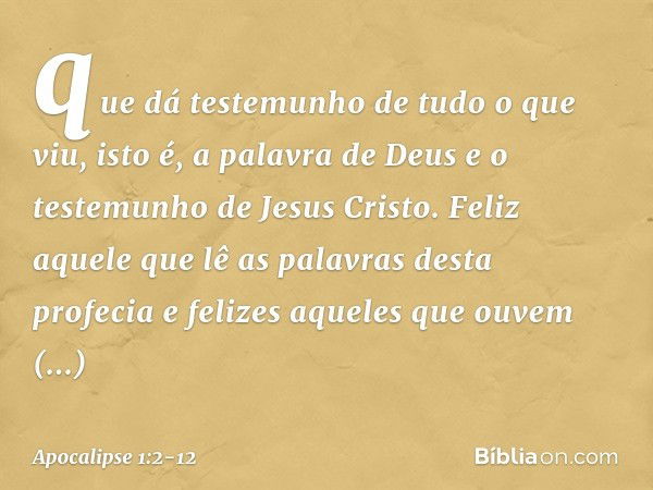 que dá testemunho de tudo o que viu, isto é, a palavra de Deus e o testemunho de Jesus Cristo. Feliz aquele que lê as palavras desta profecia e felizes aqueles 