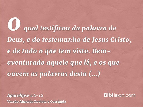 o qual testificou da palavra de Deus, e do testemunho de Jesus Cristo, e de tudo o que tem visto.Bem-aventurado aquele que lê, e os que ouvem as palavras desta 