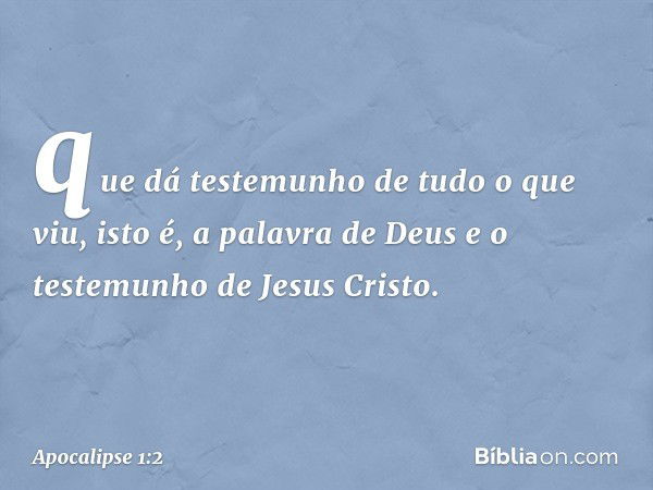 que dá testemunho de tudo o que viu, isto é, a palavra de Deus e o testemunho de Jesus Cristo. -- Apocalipse 1:2