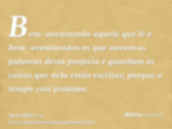 Bem-aventurado aquele que lê e bem-aventurados os que ouvem as palavras desta profecia e guardam as coisas que nela estão escritas; porque o tempo está próximo.