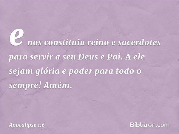 e nos constituiu reino e sacerdotes para servir a seu Deus e Pai. A ele sejam glória e poder para todo o sempre! Amém. -- Apocalipse 1:6