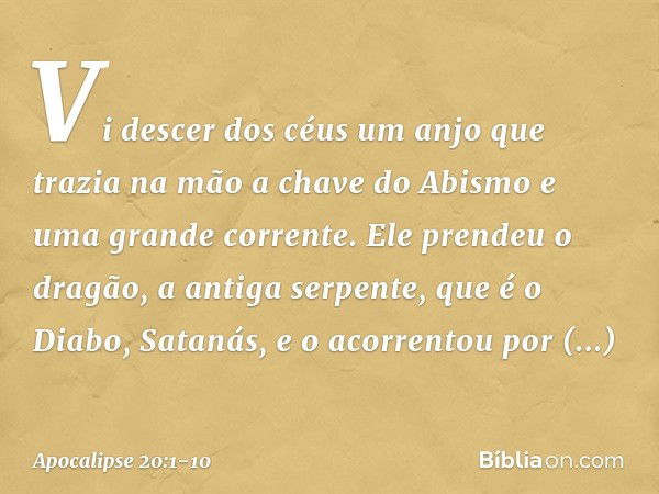 Vi descer dos céus um anjo que trazia na mão a chave do Abismo e uma grande corrente. Ele prendeu o dragão, a antiga serpente, que é o Diabo, Satanás, e o acorr