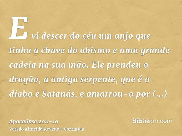 E vi descer do céu um anjo que tinha a chave do abismo e uma grande cadeia na sua mão.Ele prendeu o dragão, a antiga serpente, que é o diabo e Satanás, e amarro