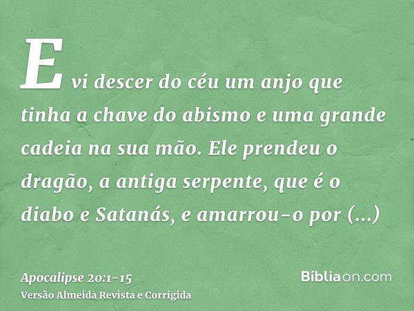 E vi descer do céu um anjo que tinha a chave do abismo e uma grande cadeia na sua mão.Ele prendeu o dragão, a antiga serpente, que é o diabo e Satanás, e amarro