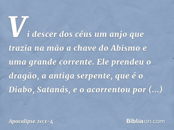 Vi descer dos céus um anjo que trazia na mão a chave do Abismo e uma grande corrente. Ele prendeu o dragão, a antiga serpente, que é o Diabo, Satanás, e o acorr