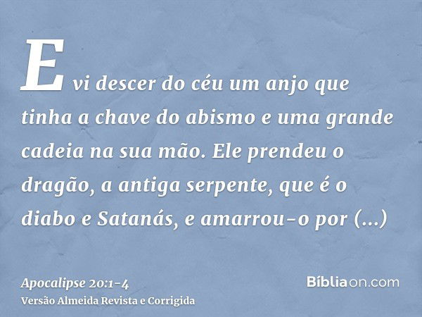 E vi descer do céu um anjo que tinha a chave do abismo e uma grande cadeia na sua mão.Ele prendeu o dragão, a antiga serpente, que é o diabo e Satanás, e amarro