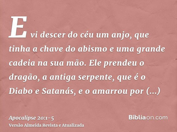 E vi descer do céu um anjo, que tinha a chave do abismo e uma grande cadeia na sua mão.Ele prendeu o dragão, a antiga serpente, que é o Diabo e Satanás, e o ama