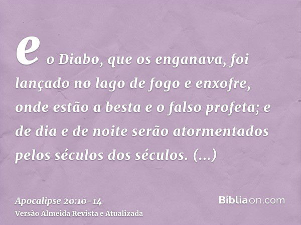 e o Diabo, que os enganava, foi lançado no lago de fogo e enxofre, onde estão a besta e o falso profeta; e de dia e de noite serão atormentados pelos séculos do