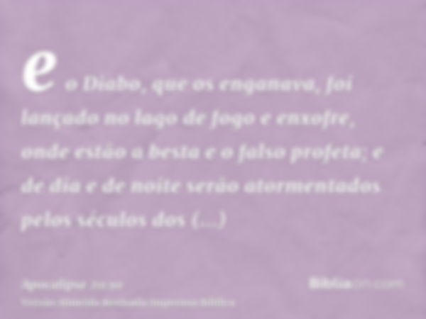 e o Diabo, que os enganava, foi lançado no lago de fogo e enxofre, onde estão a besta e o falso profeta; e de dia e de noite serão atormentados pelos séculos do