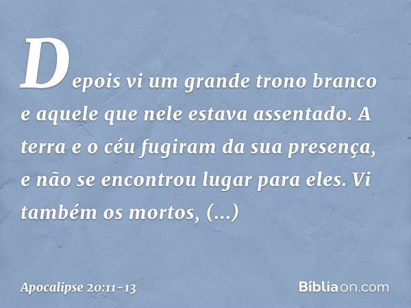 Depois vi um grande trono branco e aquele que nele estava assentado. A terra e o céu fugiram da sua presença, e não se encontrou lugar para eles. Vi também os m