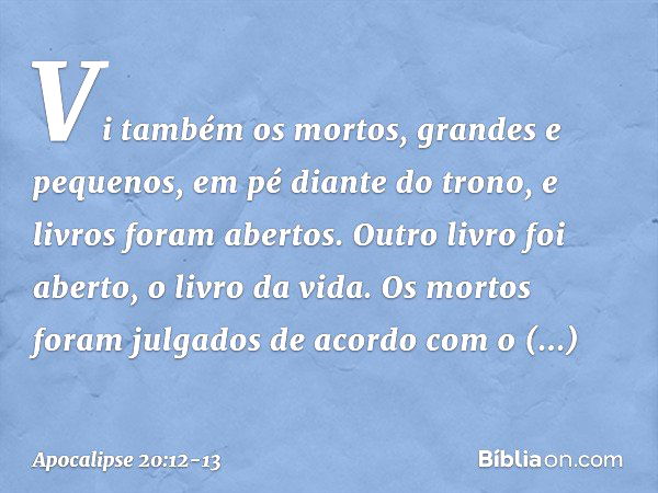 Vi também os mortos, grandes e pequenos, em pé diante do trono, e livros foram abertos. Outro livro foi aberto, o livro da vida. Os mortos foram julgados de aco