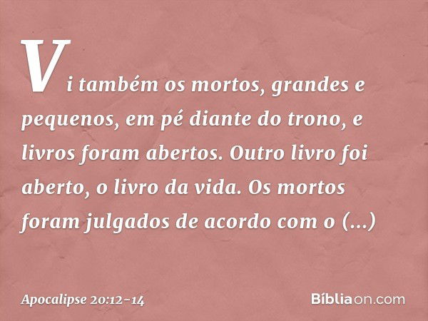 Vi também os mortos, grandes e pequenos, em pé diante do trono, e livros foram abertos. Outro livro foi aberto, o livro da vida. Os mortos foram julgados de aco