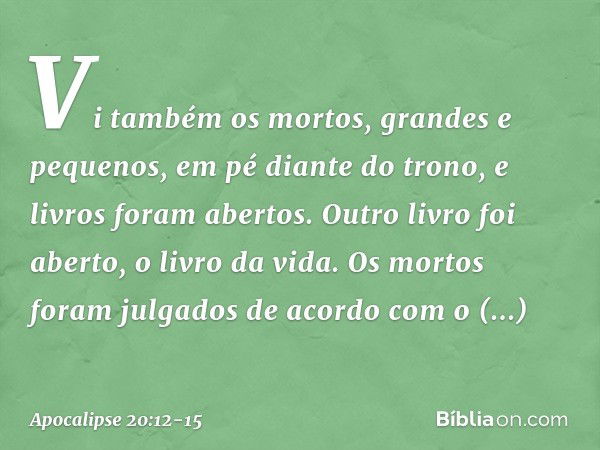 Vi também os mortos, grandes e pequenos, em pé diante do trono, e livros foram abertos. Outro livro foi aberto, o livro da vida. Os mortos foram julgados de aco