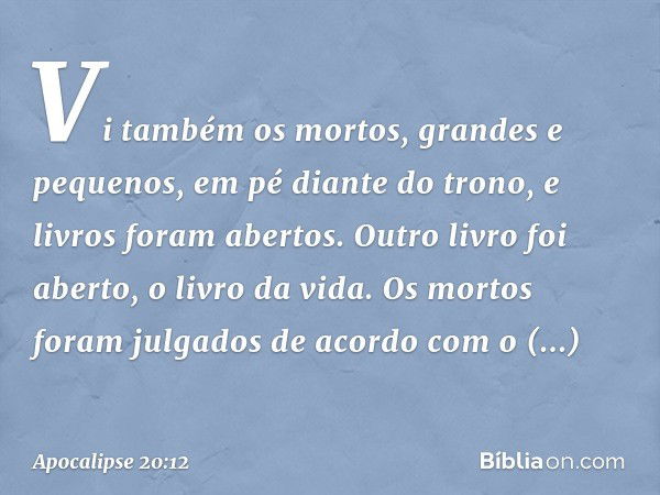 Vi também os mortos, grandes e pequenos, em pé diante do trono, e livros foram abertos. Outro livro foi aberto, o livro da vida. Os mortos foram julgados de aco