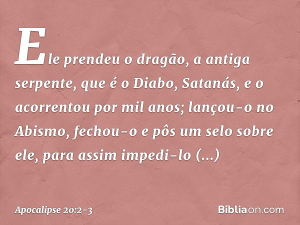 Ele prendeu o dragão, a antiga serpente, que é o Diabo, Satanás, e o acorrentou por mil anos; lançou-o no Abismo, fechou-o e pôs um selo sobre ele, para assim i