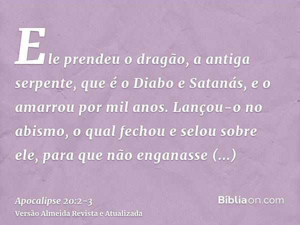 Ele prendeu o dragão, a antiga serpente, que é o Diabo e Satanás, e o amarrou por mil anos.Lançou-o no abismo, o qual fechou e selou sobre ele, para que não eng