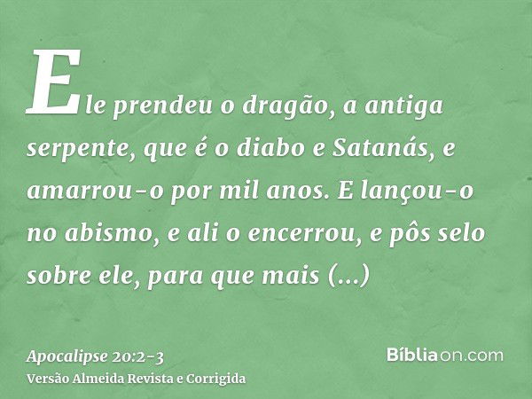 Ele prendeu o dragão, a antiga serpente, que é o diabo e Satanás, e amarrou-o por mil anos.E lançou-o no abismo, e ali o encerrou, e pôs selo sobre ele, para qu