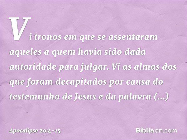 Vi tronos em que se assentaram aqueles a quem havia sido dada autoridade para julgar. Vi as almas dos que foram decapitados por causa do testemunho de Jesus e d