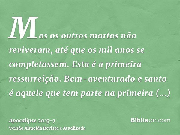 Mas os outros mortos não reviveram, até que os mil anos se completassem. Esta é a primeira ressurreição.Bem-aventurado e santo é aquele que tem parte na primeir