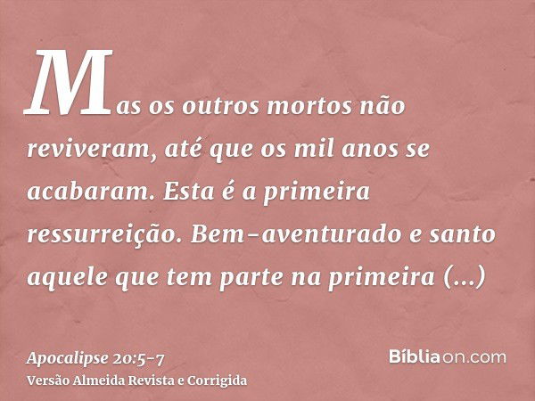 Mas os outros mortos não reviveram, até que os mil anos se acabaram. Esta é a primeira ressurreição.Bem-aventurado e santo aquele que tem parte na primeira ress