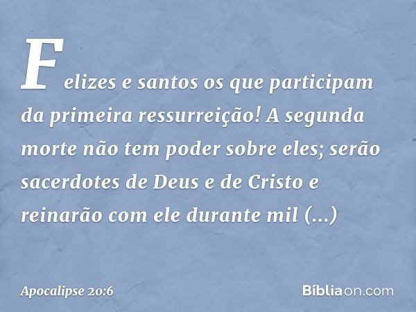 Felizes e santos os que participam da primeira ressurreição! A segunda morte não tem poder sobre eles; serão sacerdotes de Deus e de Cristo e reinarão com ele d