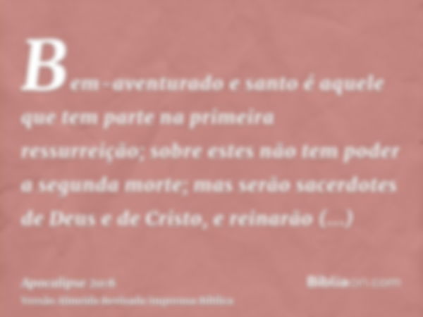 Bem-aventurado e santo é aquele que tem parte na primeira ressurreição; sobre estes não tem poder a segunda morte; mas serão sacerdotes de Deus e de Cristo, e r