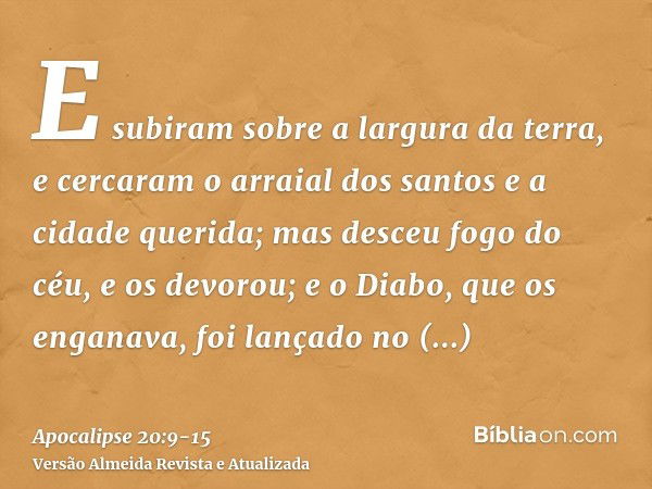 E subiram sobre a largura da terra, e cercaram o arraial dos santos e a cidade querida; mas desceu fogo do céu, e os devorou;e o Diabo, que os enganava, foi lan