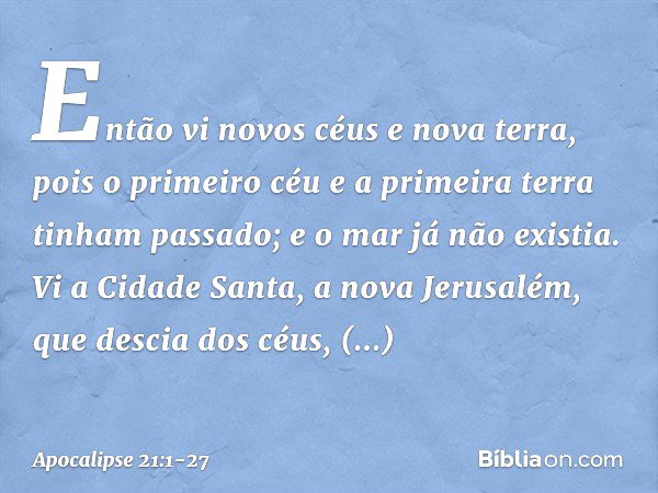 Então vi novos céus e nova terra, pois o primeiro céu e a primeira terra tinham passado; e o mar já não existia. Vi a Cidade Santa, a nova Jerusalém, que descia