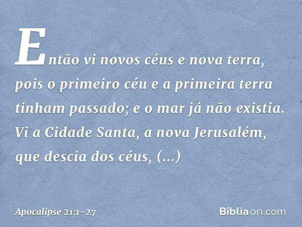 Então vi novos céus e nova terra, pois o primeiro céu e a primeira terra tinham passado; e o mar já não existia. Vi a Cidade Santa, a nova Jerusalém, que descia