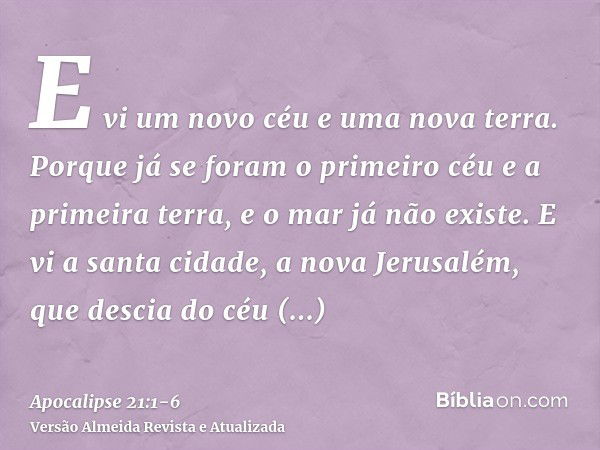 E vi um novo céu e uma nova terra. Porque já se foram o primeiro céu e a primeira terra, e o mar já não existe.E vi a santa cidade, a nova Jerusalém, que descia