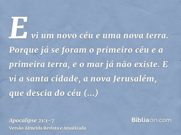 E vi um novo céu e uma nova terra. Porque já se foram o primeiro céu e a primeira terra, e o mar já não existe.E vi a santa cidade, a nova Jerusalém, que descia