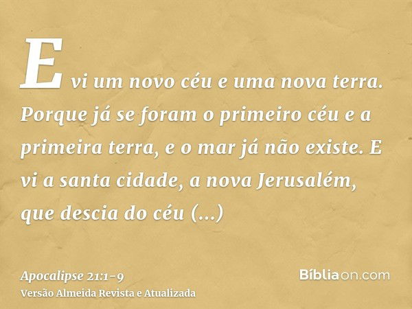 E vi um novo céu e uma nova terra. Porque já se foram o primeiro céu e a primeira terra, e o mar já não existe.E vi a santa cidade, a nova Jerusalém, que descia