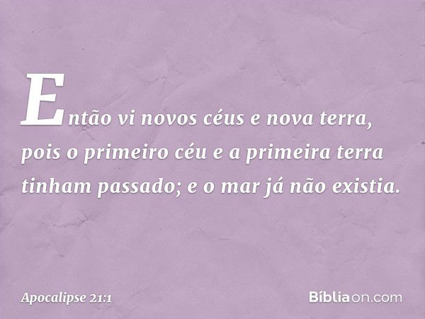 Então vi novos céus e nova terra, pois o primeiro céu e a primeira terra tinham passado; e o mar já não existia. -- Apocalipse 21:1