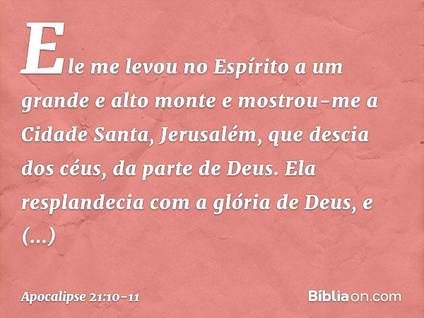 Ele me levou no Espírito a um grande e alto monte e mostrou-me a Cidade Santa, Jerusalém, que descia dos céus, da parte de Deus. Ela resplandecia com a glória d