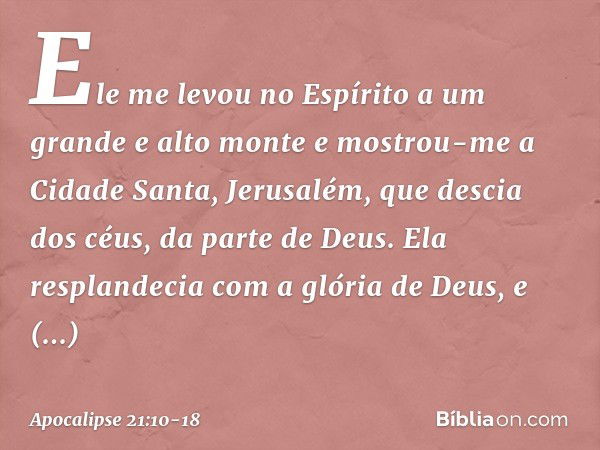 Ele me levou no Espírito a um grande e alto monte e mostrou-me a Cidade Santa, Jerusalém, que descia dos céus, da parte de Deus. Ela resplandecia com a glória d