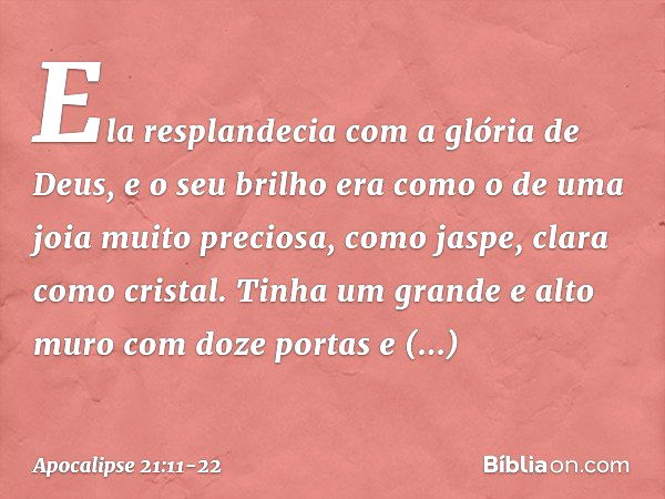 Ela resplandecia com a glória de Deus, e o seu brilho era como o de uma joia muito preciosa, como jaspe, clara como cristal. Tinha um grande e alto muro com doz