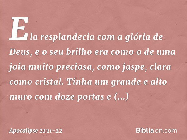 Ela resplandecia com a glória de Deus, e o seu brilho era como o de uma joia muito preciosa, como jaspe, clara como cristal. Tinha um grande e alto muro com doz