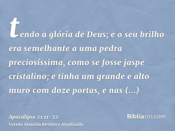 tendo a glória de Deus; e o seu brilho era semelhante a uma pedra preciosíssima, como se fosse jaspe cristalino;e tinha um grande e alto muro com doze portas, e