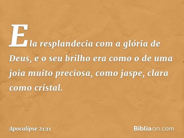 Ela resplandecia com a glória de Deus, e o seu brilho era como o de uma joia muito preciosa, como jaspe, clara como cristal. -- Apocalipse 21:11