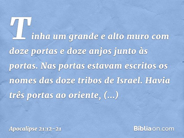 Tinha um grande e alto muro com doze portas e doze anjos junto às portas. Nas portas estavam escritos os nomes das doze tribos de Israel. Havia três portas ao o