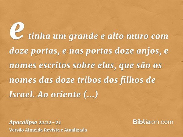 e tinha um grande e alto muro com doze portas, e nas portas doze anjos, e nomes escritos sobre elas, que são os nomes das doze tribos dos filhos de Israel.Ao or