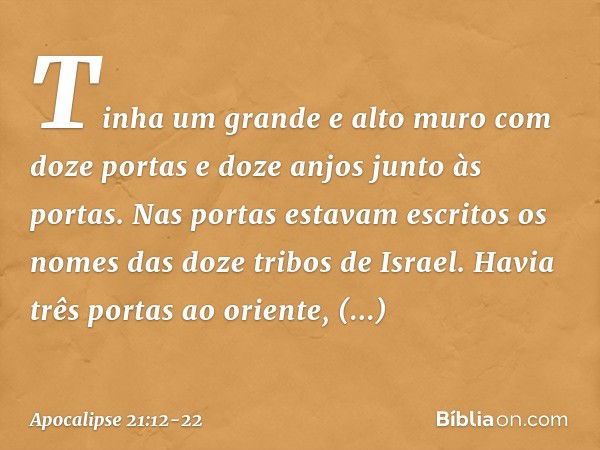 Tinha um grande e alto muro com doze portas e doze anjos junto às portas. Nas portas estavam escritos os nomes das doze tribos de Israel. Havia três portas ao o