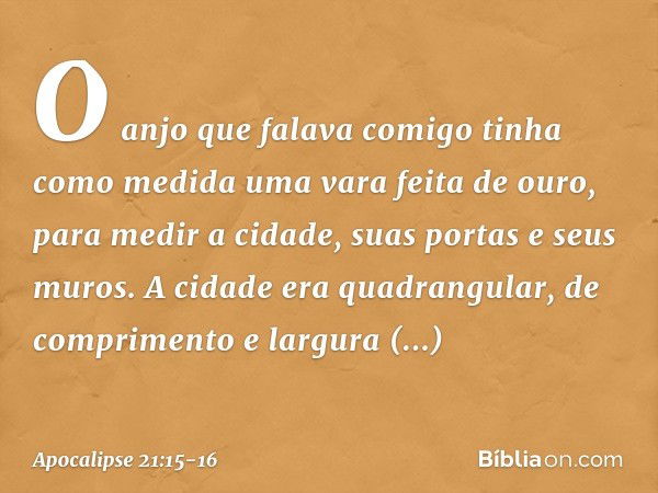 O anjo que falava comigo tinha como medida uma vara feita de ouro, para medir a cidade, suas portas e seus muros. A cidade era quadrangular, de comprimento e la