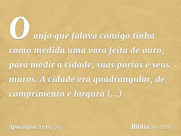 O anjo que falava comigo tinha como medida uma vara feita de ouro, para medir a cidade, suas portas e seus muros. A cidade era quadrangular, de comprimento e la