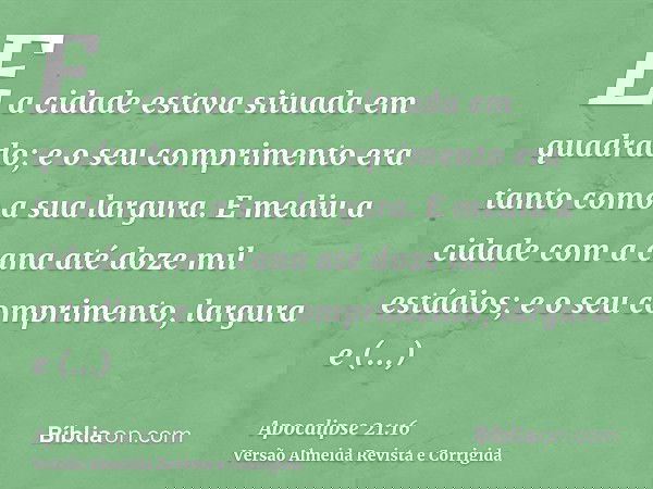 E a cidade estava situada em quadrado; e o seu comprimento era tanto como a sua largura. E mediu a cidade com a cana até doze mil estádios; e o seu comprimento,