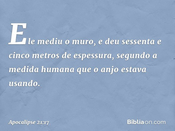 Ele mediu o muro, e deu sessenta e cinco metros de espessura, segundo a medida humana que o anjo estava usando. -- Apocalipse 21:17